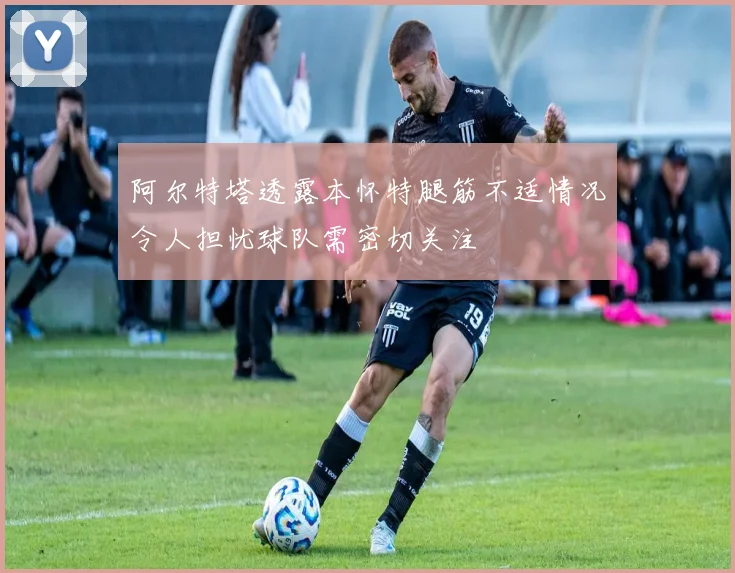 阿尔特塔透露本怀特腿筋不适情况令人担忧球队需密切关注