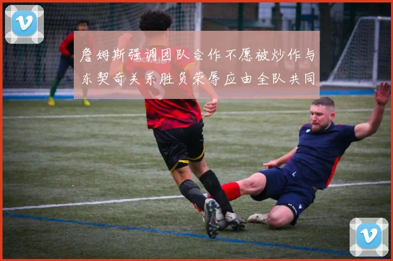 詹姆斯强调团队合作不愿被炒作与东契奇关系胜负荣辱应由全队共同承担