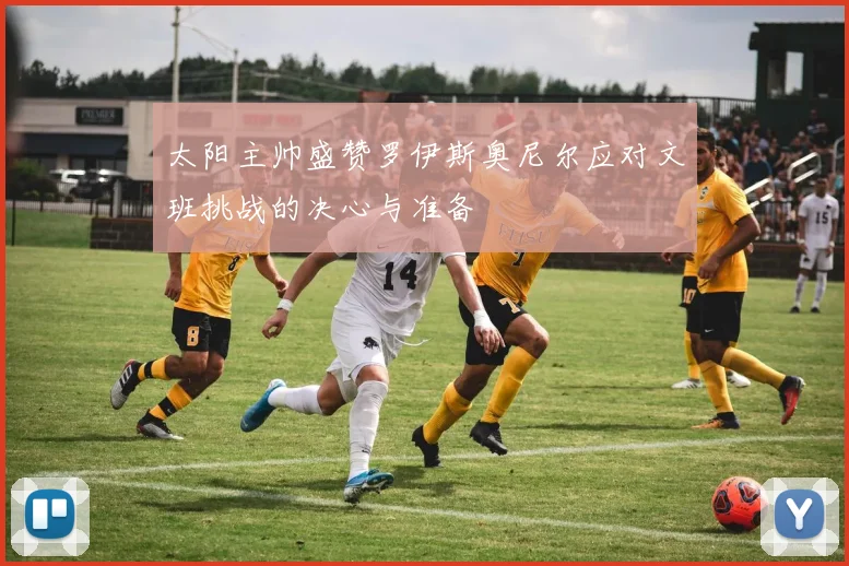 太阳主帅盛赞罗伊斯奥尼尔应对文班挑战的决心与准备