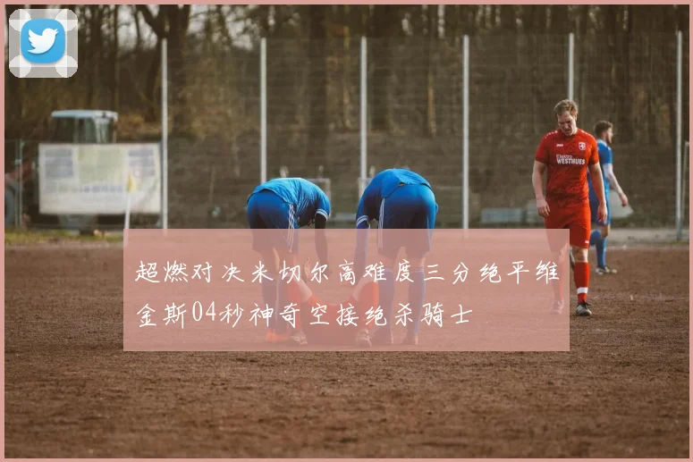 超燃对决米切尔高难度三分绝平维金斯04秒神奇空接绝杀骑士