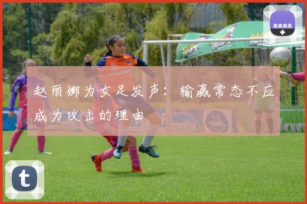 赵丽娜为女足发声：输赢常态不应成为攻击的理由