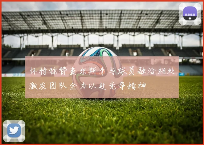 怀特称赞查尔斯李与球员融洽相处激发团队全力以赴竞争精神