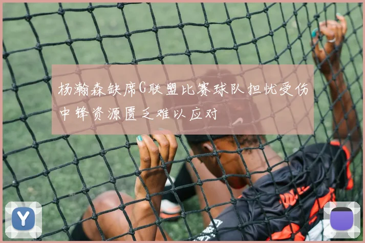 杨瀚森缺席G联盟比赛球队担忧受伤中锋资源匮乏难以应对