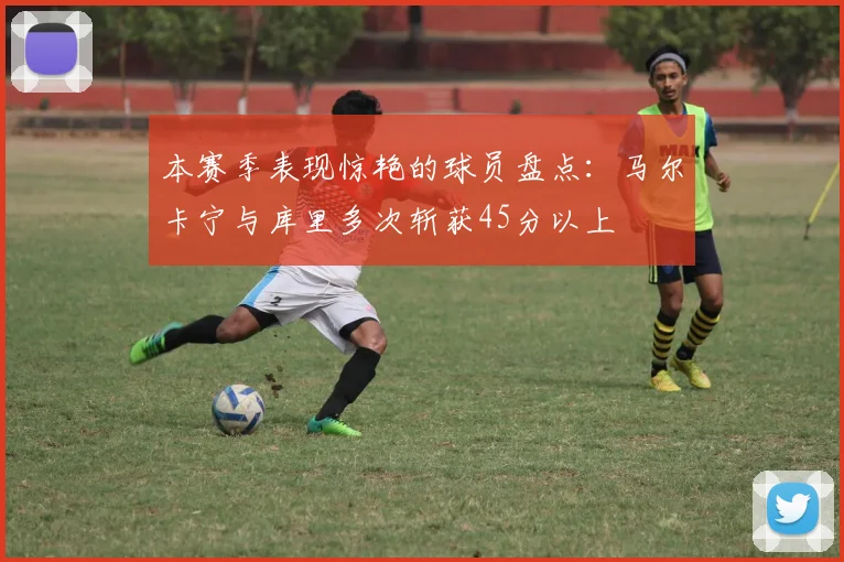 本赛季表现惊艳的球员盘点：马尔卡宁与库里多次斩获45分以上