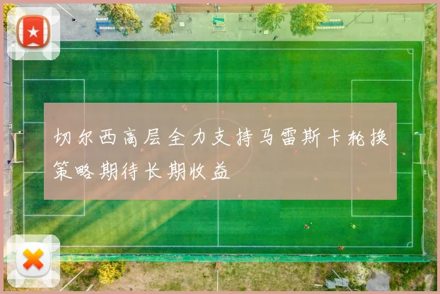 切尔西高层全力支持马雷斯卡轮换策略期待长期收益