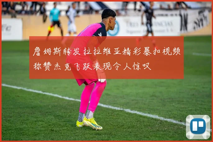 詹姆斯转发拉拉维亚精彩暴扣视频称赞杰克飞跃表现令人惊叹