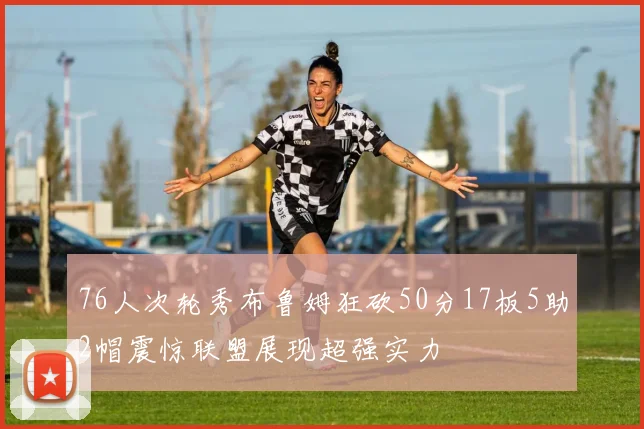 76人次轮秀布鲁姆狂砍50分17板5助2帽震惊联盟展现超强实力