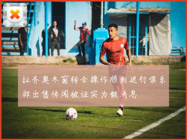 拉齐奥冬窗转会操作顺利进行俱乐部出售传闻被证实为假消息