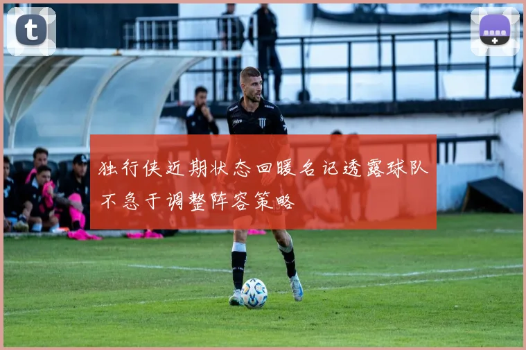 独行侠近期状态回暖名记透露球队不急于调整阵容策略