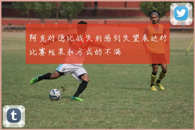 阿克对德比战失利感到失望表达对比赛结果和方式的不满