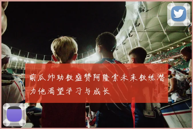 前瓜帅助教盛赞阿隆索未来教练潜力他渴望学习与成长