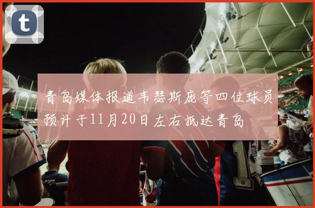 青岛媒体报道韦瑟斯庞等四位球员预计于11月20日左右抵达青岛