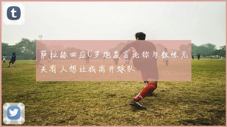 萨拉赫回应C罗炮轰言论称与教练无关有人想让我离开球队