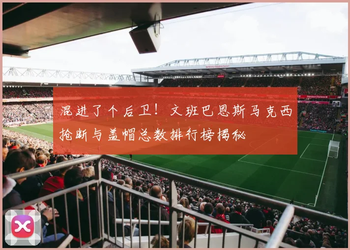混进了个后卫！文班巴恩斯马克西抢断与盖帽总数排行榜揭秘