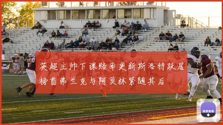 英超主帅下课赔率更新斯洛特跃居榜首弗兰克与阿莫林紧随其后