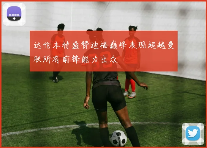 达伦本特盛赞迪福巅峰表现超越曼联所有前锋能力出众