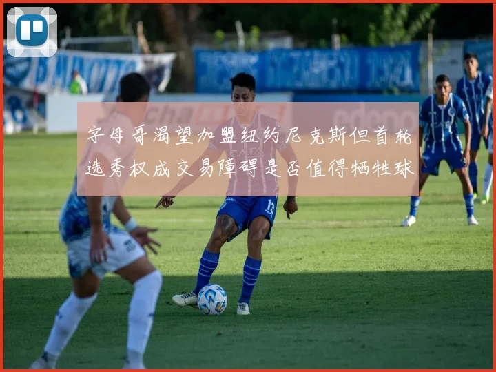 字母哥渴望加盟纽约尼克斯但首轮选秀权成交易障碍是否值得牺牲球队深度