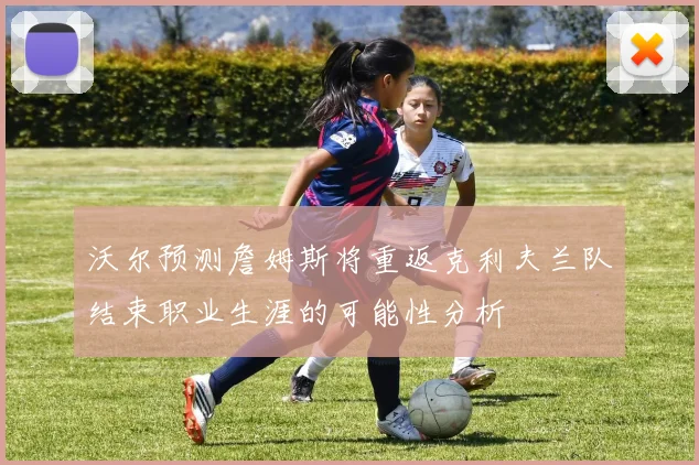 沃尔预测詹姆斯将重返克利夫兰队结束职业生涯的可能性分析