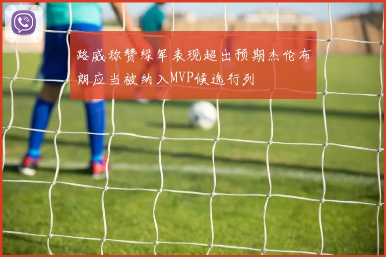 路威称赞绿军表现超出预期杰伦布朗应当被纳入MVP候选行列
