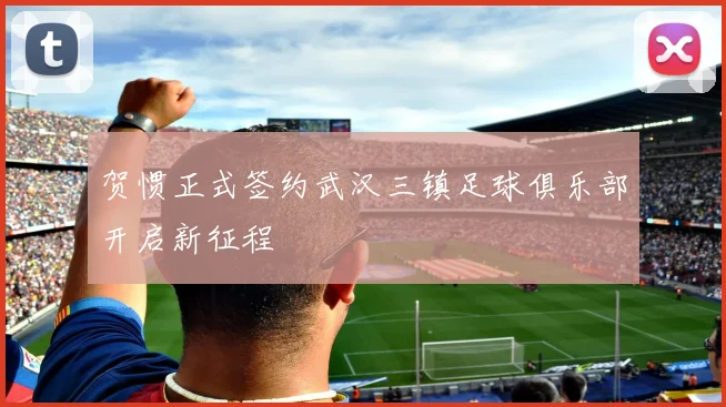 贺惯正式签约武汉三镇足球俱乐部开启新征程