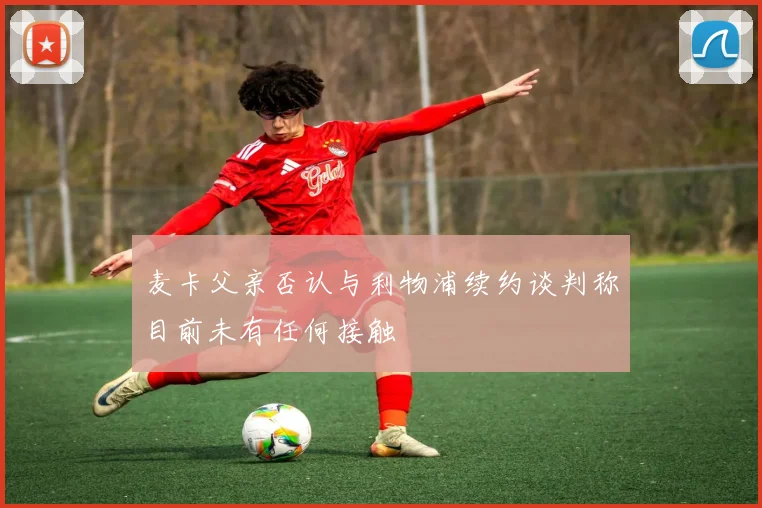 麦卡父亲否认与利物浦续约谈判称目前未有任何接触