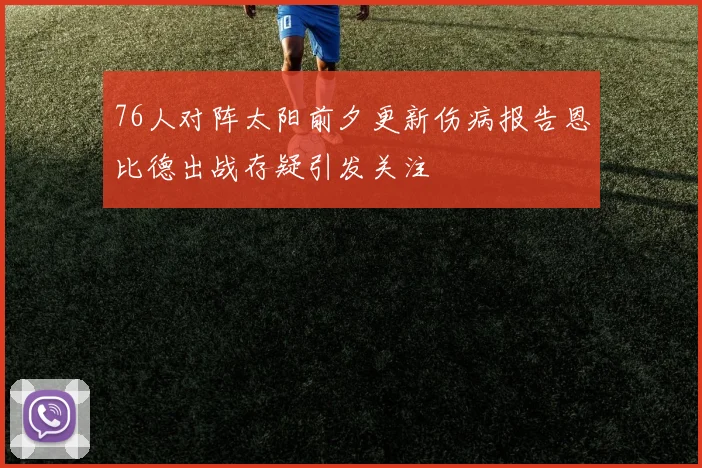 76人对阵太阳前夕更新伤病报告恩比德出战存疑引发关注