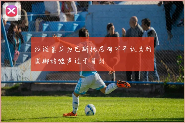 拉诺基亚为巴斯托尼鸣不平认为对国脚的嘘声过于苛刻