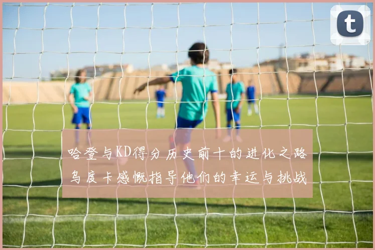 哈登与KD得分历史前十的进化之路乌度卡感慨指导他们的幸运与挑战