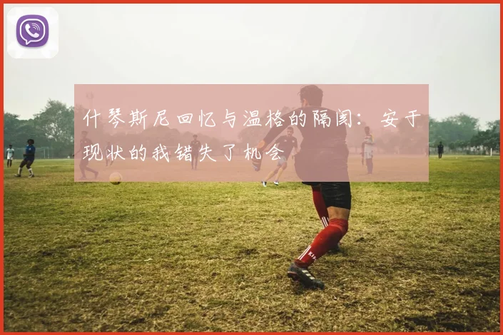 什琴斯尼回忆与温格的隔阂：安于现状的我错失了机会