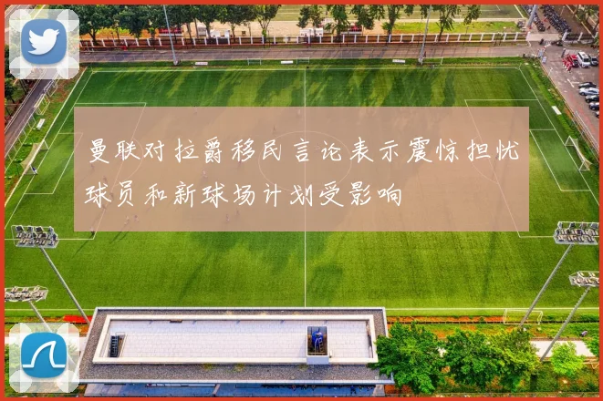 曼联对拉爵移民言论表示震惊担忧球员和新球场计划受影响