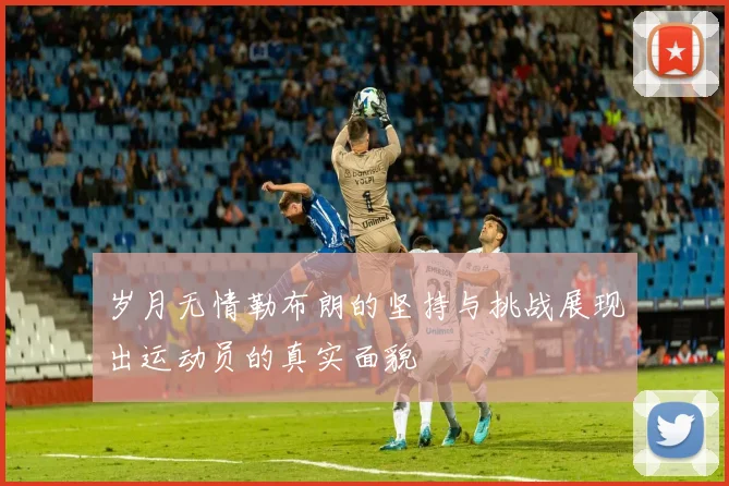 岁月无情勒布朗的坚持与挑战展现出运动员的真实面貌