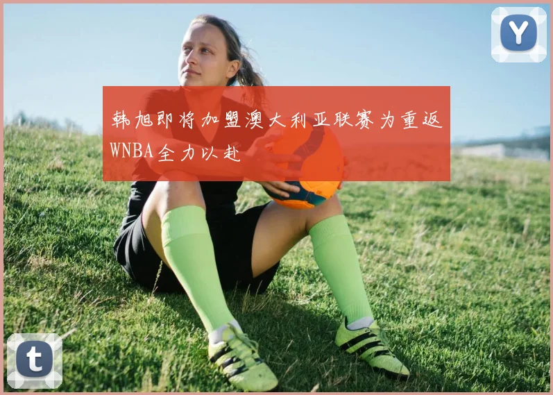 韩旭即将加盟澳大利亚联赛为重返WNBA全力以赴
