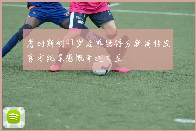 詹姆斯创41岁后单场得分新高转发官方纪录感慨幸运之至
